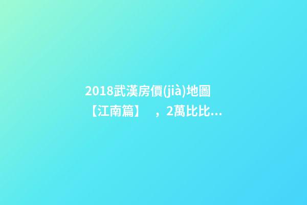 2018武漢房價(jià)地圖【江南篇】，2萬比比皆是，最高快4萬！